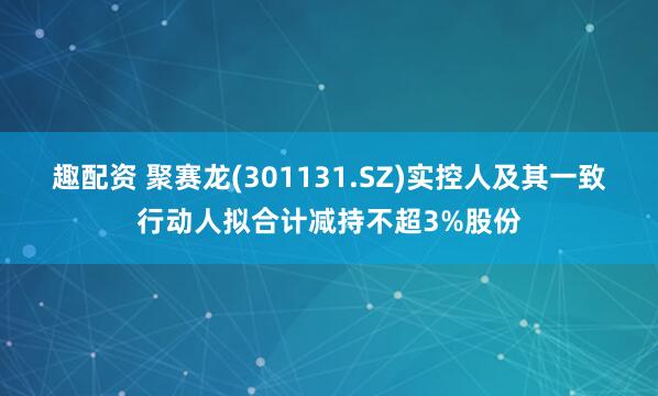 趣配资 聚赛龙(301131.SZ)实控人及其一致行动人拟合计减持不超3%股份