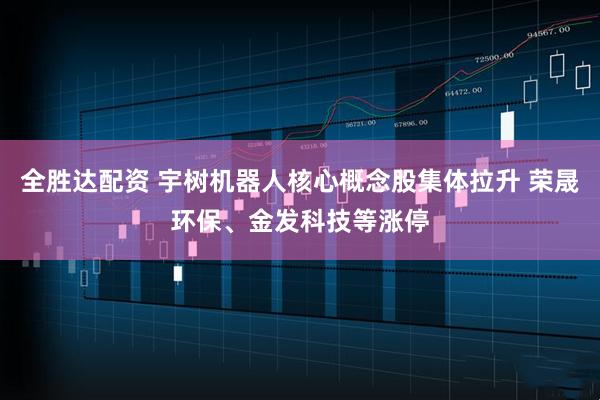 全胜达配资 宇树机器人核心概念股集体拉升 荣晟环保、金发科技等涨停