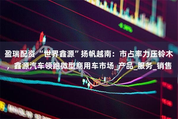 盈瑞配资 “世界鑫源”扬帆越南：市占率力压铃木，鑫源汽车领跑微型商用车市场_产品_服务_销售