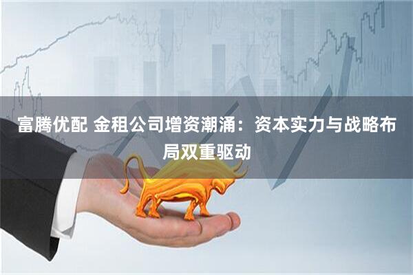 富腾优配 金租公司增资潮涌：资本实力与战略布局双重驱动