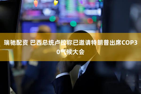 瑞驰配资 巴西总统卢拉称已邀请特朗普出席COP30气候大会