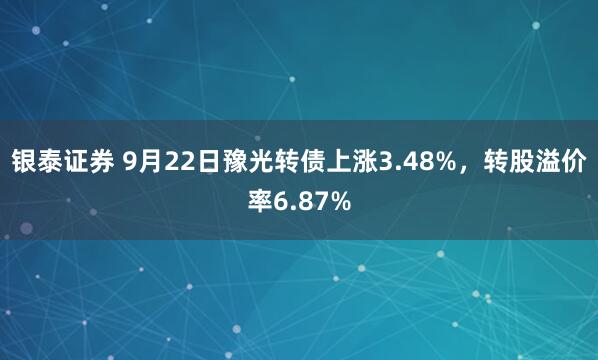银泰证券 9月22日豫光转债上涨3.48%，转股溢价率6.87%