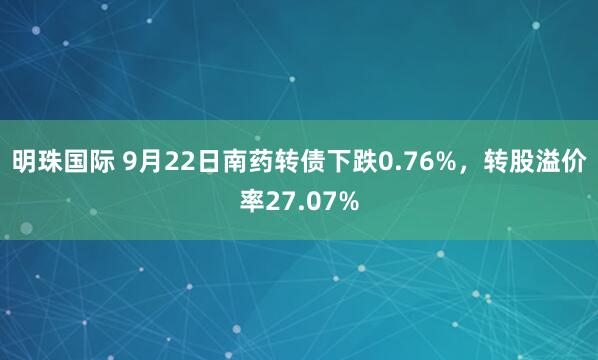 明珠国际 9月22日南药转债下跌0.76%，转股溢价率27.07%