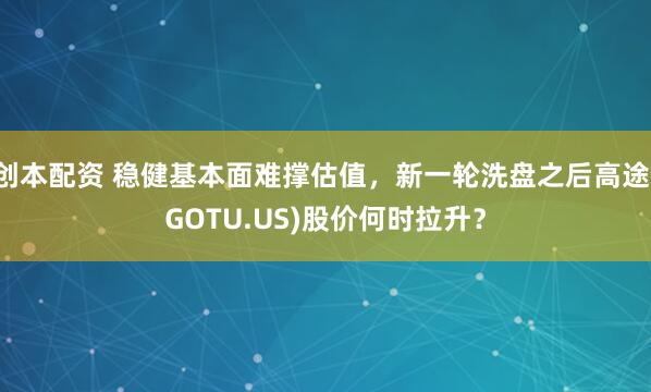 创本配资 稳健基本面难撑估值，新一轮洗盘之后高途(GOTU.US)股价何时拉升？