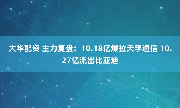 大华配资 主力复盘：10.18亿爆拉天孚通信 10.27亿流出比亚迪