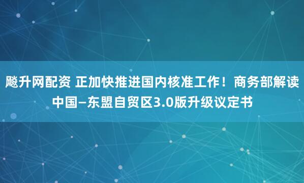 飚升网配资 正加快推进国内核准工作！商务部解读中国—东盟自贸区3.0版升级议定书
