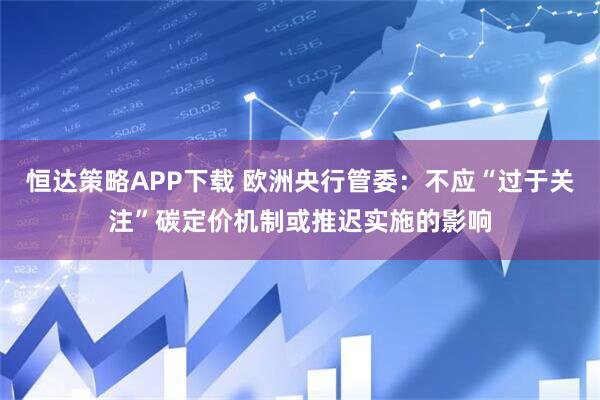 恒达策略APP下载 欧洲央行管委：不应“过于关注”碳定价机制或推迟实施的影响