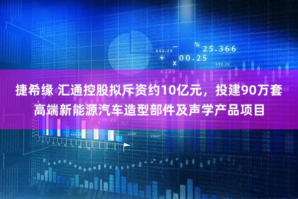 捷希缘 汇通控股拟斥资约10亿元，投建90万套高端新能源汽车造型部件及声学产品项目