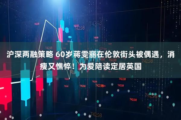 沪深两融策略 60岁蒋雯丽在伦敦街头被偶遇，消瘦又憔悴！为爱陪读定居英国