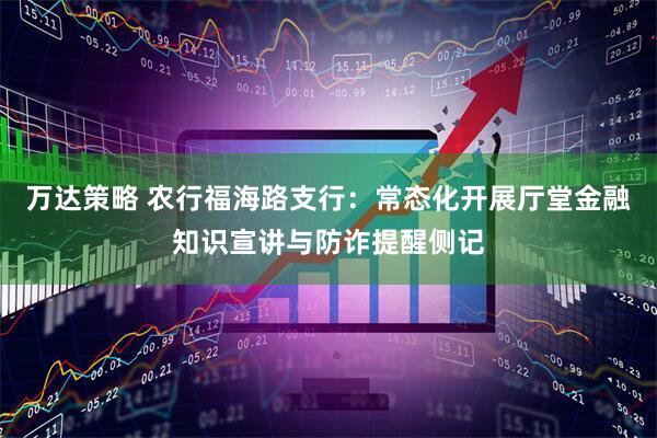 万达策略 农行福海路支行：常态化开展厅堂金融知识宣讲与防诈提醒侧记