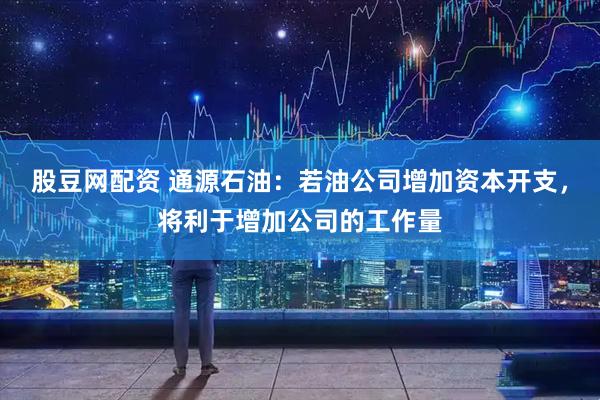 股豆网配资 通源石油：若油公司增加资本开支，将利于增加公司的工作量